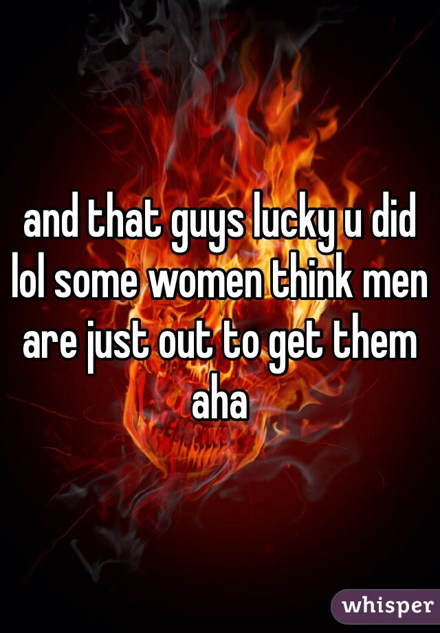 and that guys lucky u did lol some women think men are just out to get them aha