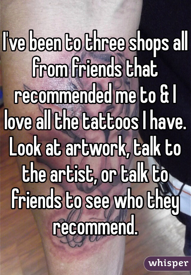 I've been to three shops all from friends that recommended me to & I love all the tattoos I have. Look at artwork, talk to the artist, or talk to friends to see who they recommend.