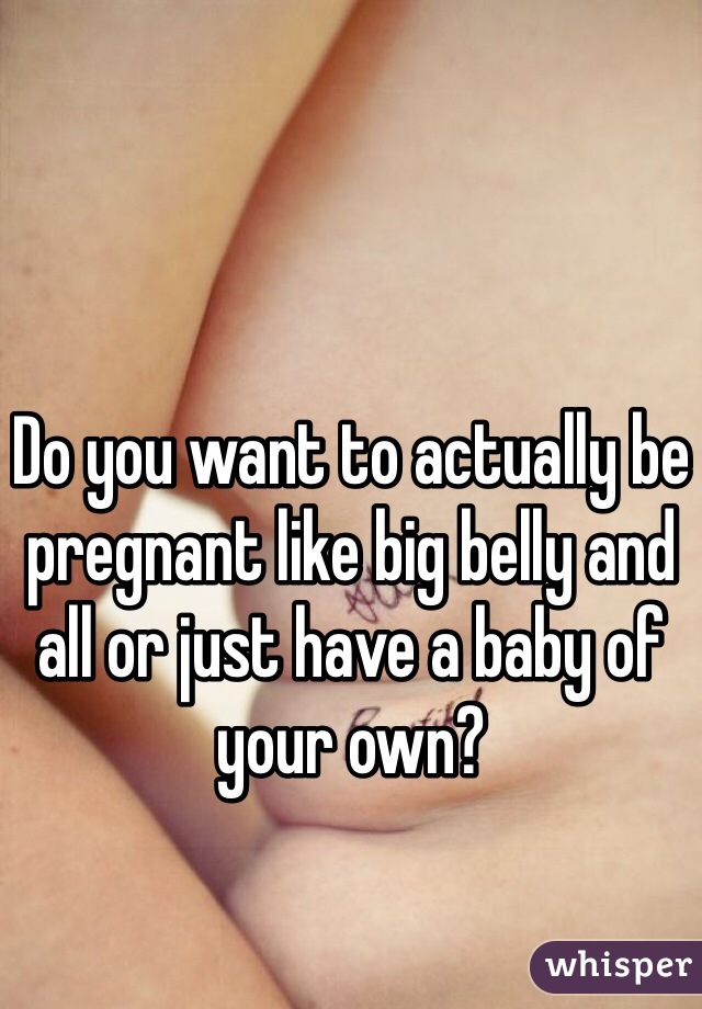 Do you want to actually be pregnant like big belly and all or just have a baby of your own?