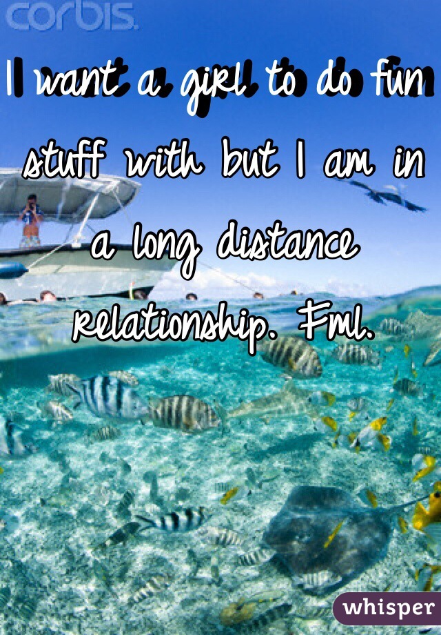 I want a girl to do fun stuff with but I am in a long distance relationship. Fml. 