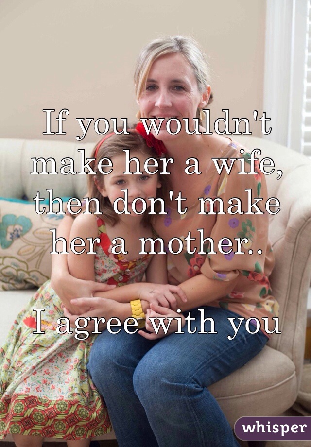 If you wouldn't make her a wife, then don't make her a mother..

I agree with you