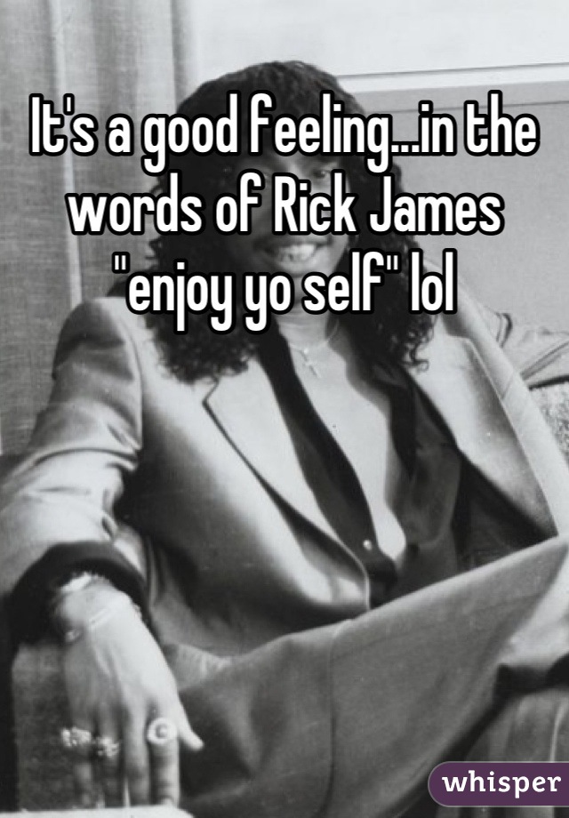 It's a good feeling...in the words of Rick James "enjoy yo self" lol