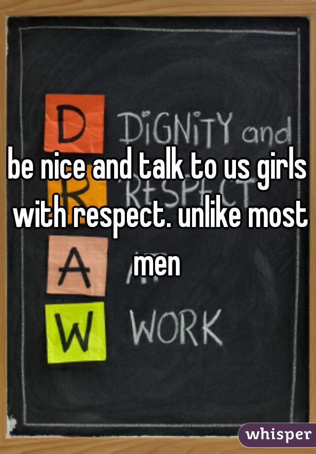 be nice and talk to us girls with respect. unlike most men 
