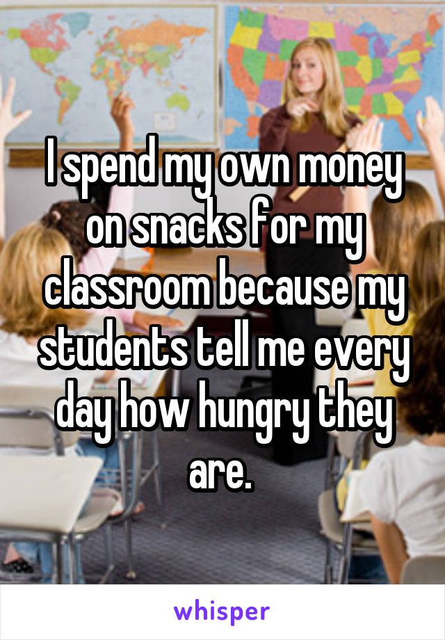 I spend my own money on snacks for my classroom because my students tell me every day how hungry they are. 