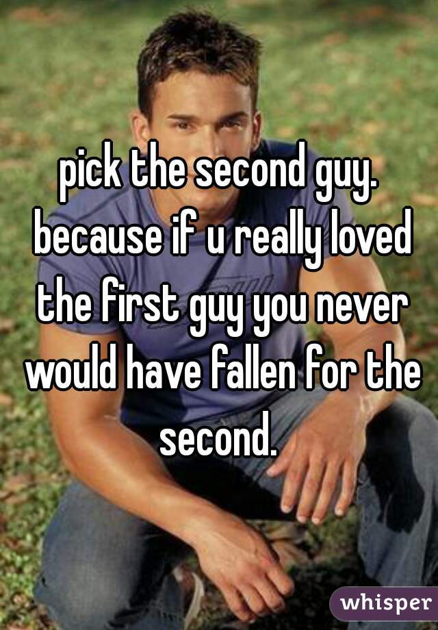 pick the second guy. because if u really loved the first guy you never would have fallen for the second. 