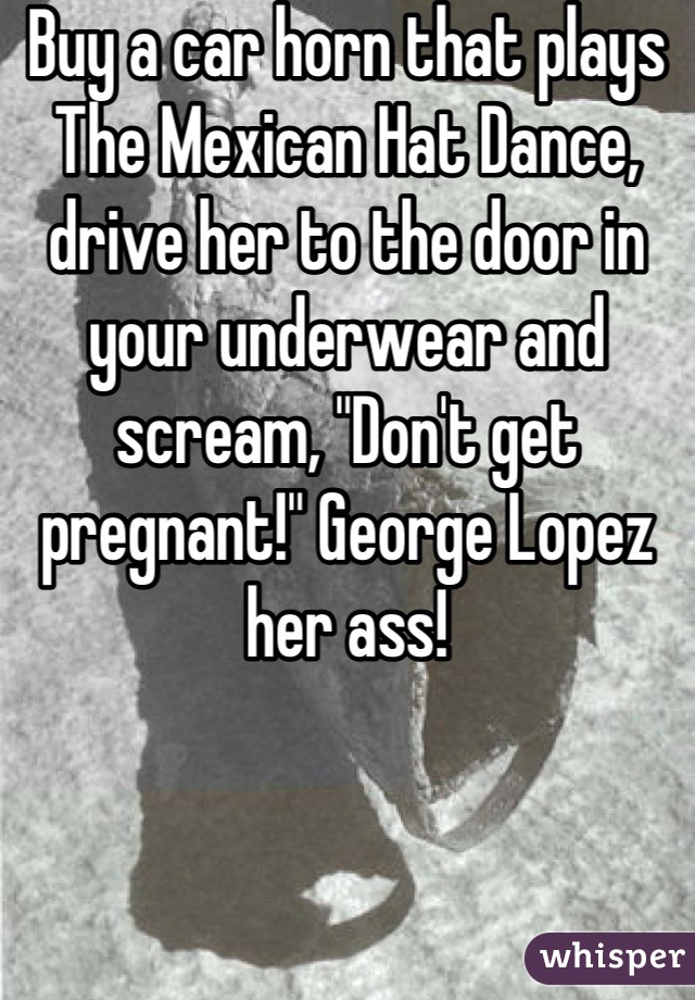 Buy a car horn that plays The Mexican Hat Dance, drive her to the door in your underwear and scream, "Don't get pregnant!" George Lopez her ass!