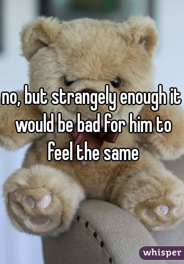 no, but strangely enough it would be bad for him to feel the same