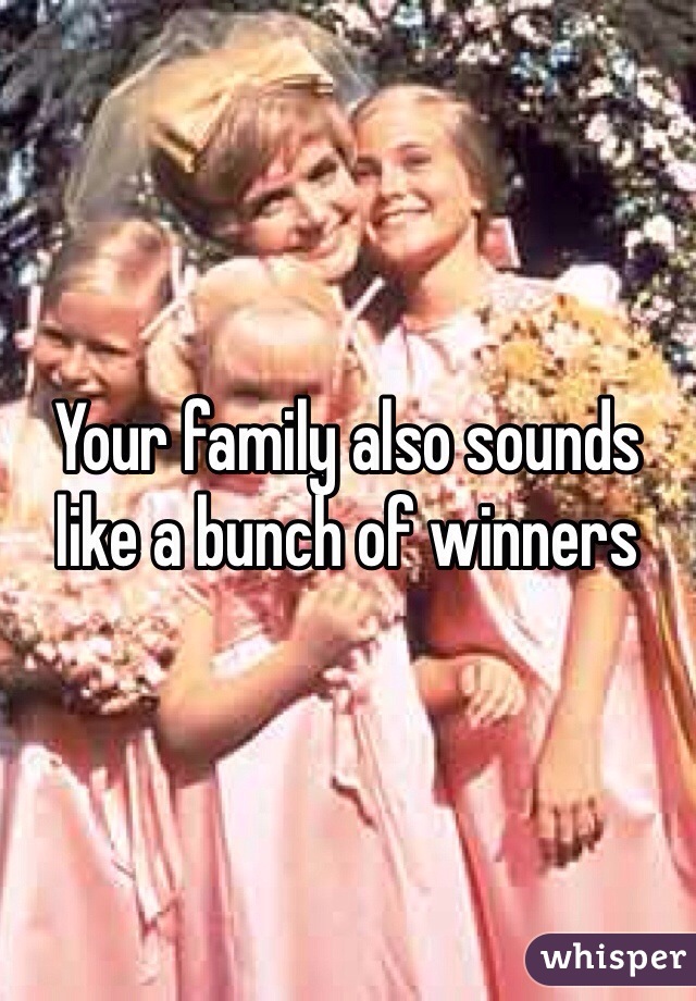 Your family also sounds like a bunch of winners