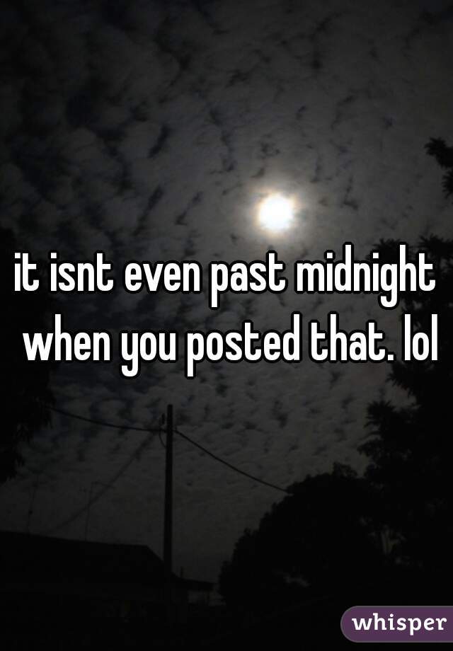 it isnt even past midnight when you posted that. lol