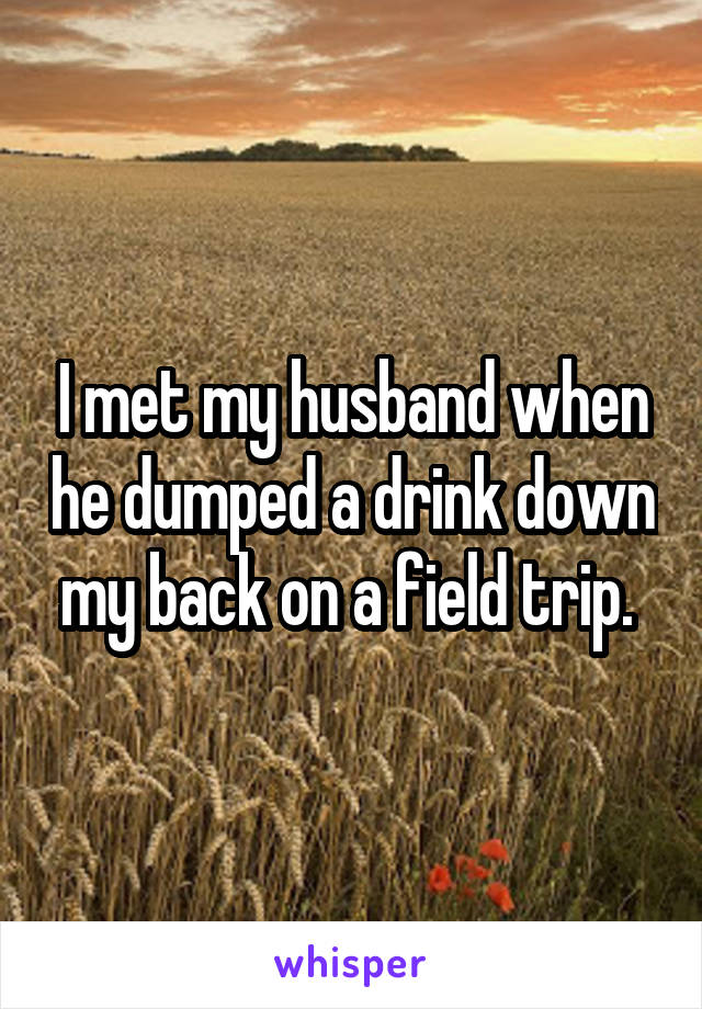 I met my husband when he dumped a drink down my back on a field trip. 