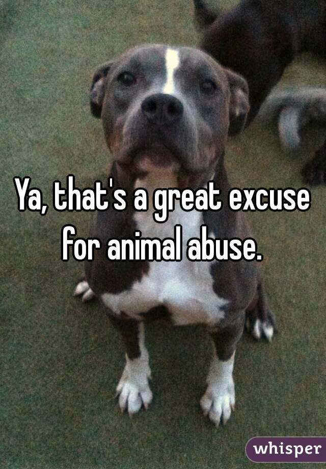 Ya, that's a great excuse for animal abuse. 