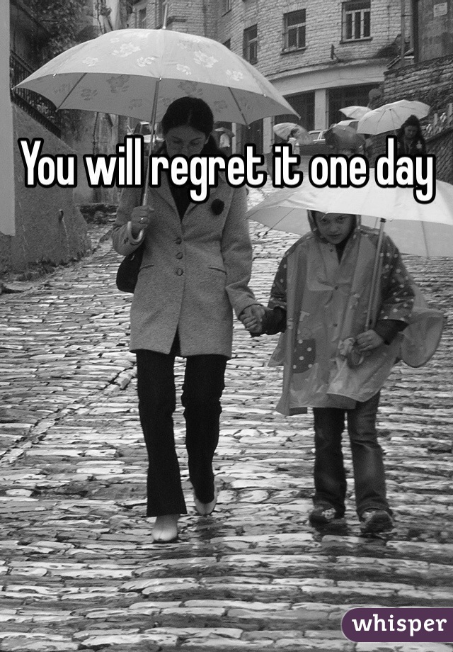 You will regret it one day