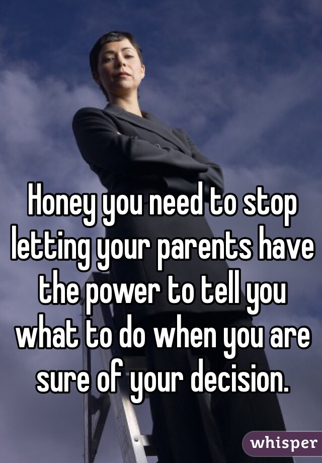 Honey you need to stop letting your parents have the power to tell you what to do when you are sure of your decision. 