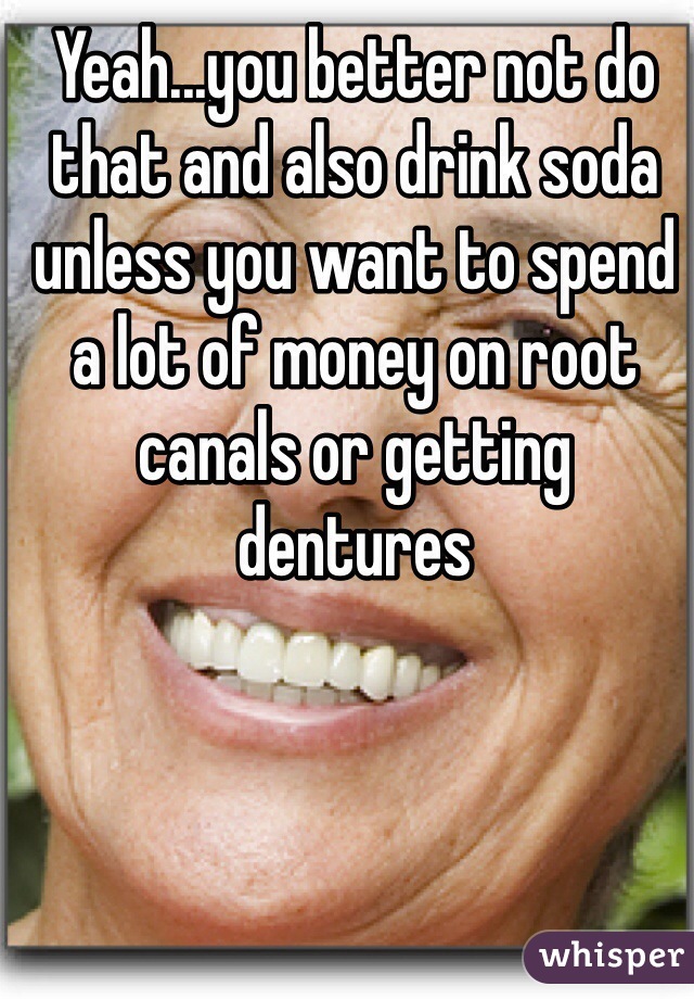 Yeah...you better not do that and also drink soda unless you want to spend a lot of money on root canals or getting dentures