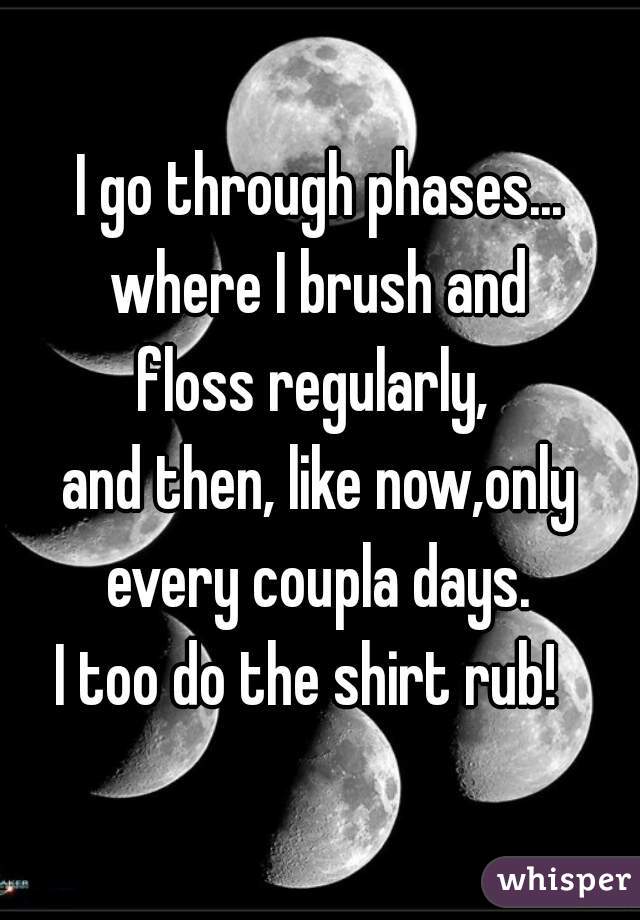 I go through phases... where I brush and 
floss regularly, 
and then, like now,only every coupla days. 
I too do the shirt rub!  