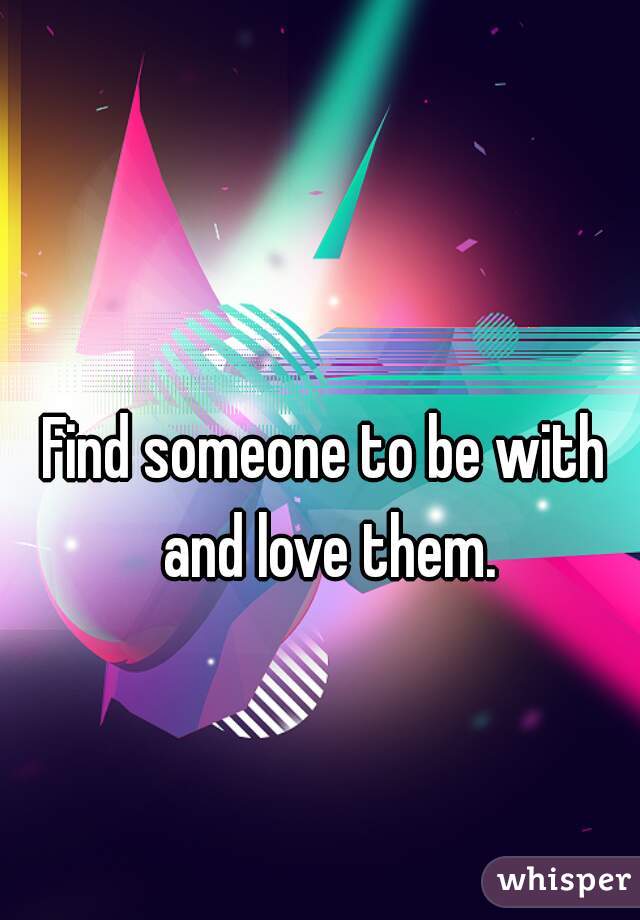 Find someone to be with and love them.