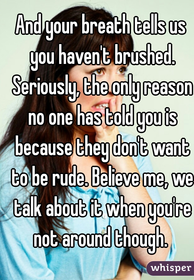 And your breath tells us you haven't brushed. Seriously, the only reason no one has told you is because they don't want to be rude. Believe me, we talk about it when you're not around though. 