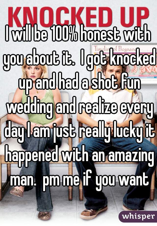 I will be 100% honest with you about it.  I got knocked up and had a shot fun wedding and realize every day I am just really lucky it happened with an amazing man.  pm me if you want
