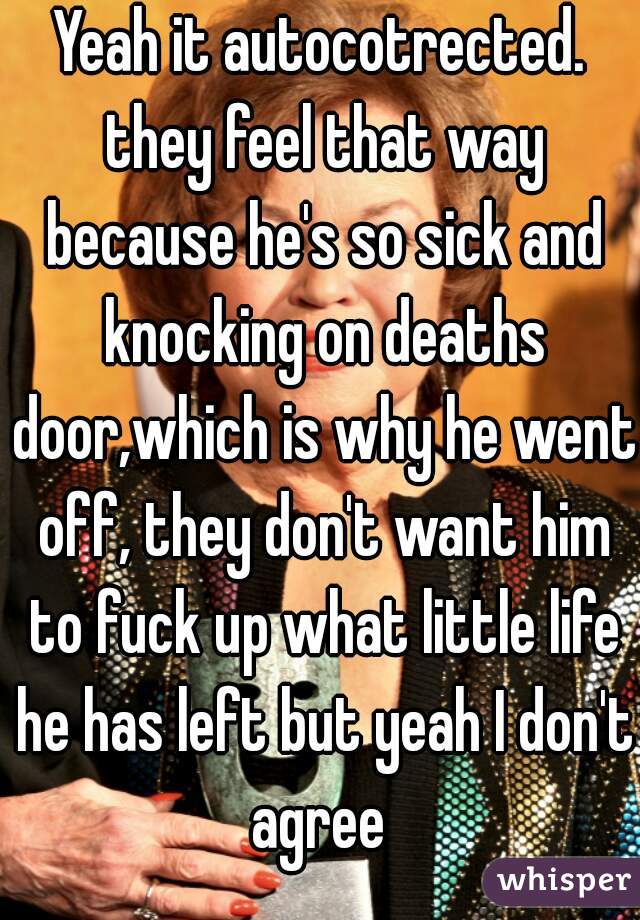 Yeah it autocotrected. they feel that way because he's so sick and knocking on deaths door,which is why he went off, they don't want him to fuck up what little life he has left but yeah I don't agree 