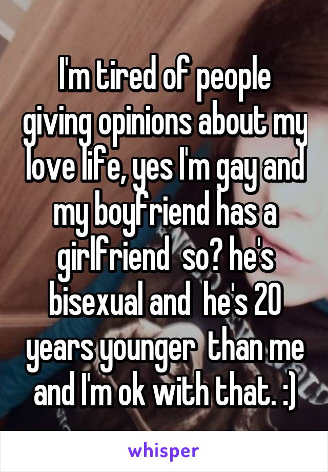I'm tired of people giving opinions about my love life, yes I'm gay and my boyfriend has a girlfriend  so? he's bisexual and  he's 20 years younger  than me and I'm ok with that. :)