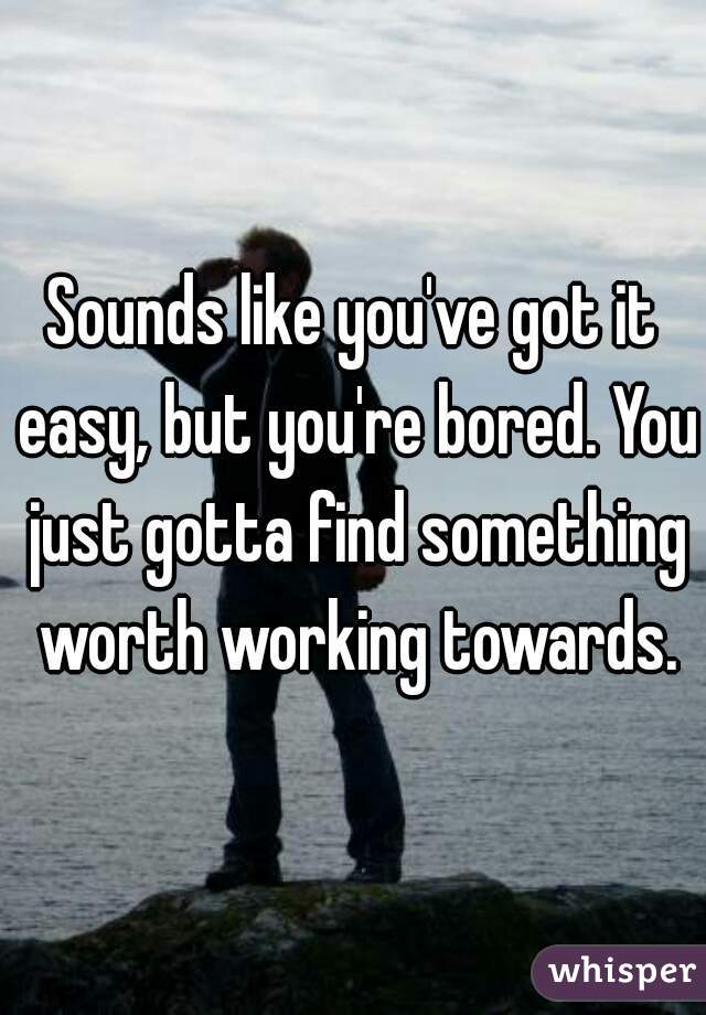 Sounds like you've got it easy, but you're bored. You just gotta find something worth working towards.