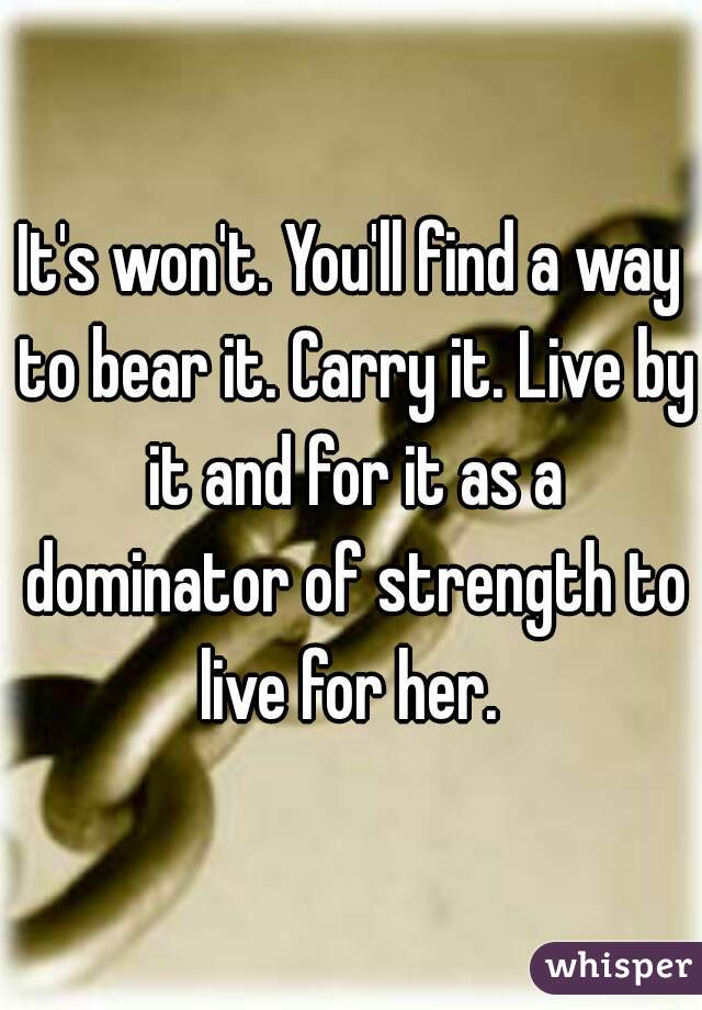 It's won't. You'll find a way to bear it. Carry it. Live by it and for it as a dominator of strength to live for her. 