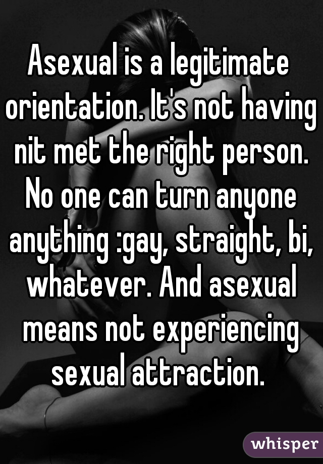 Asexual is a legitimate orientation. It's not having nit met the right person. No one can turn anyone anything :gay, straight, bi, whatever. And asexual means not experiencing sexual attraction. 