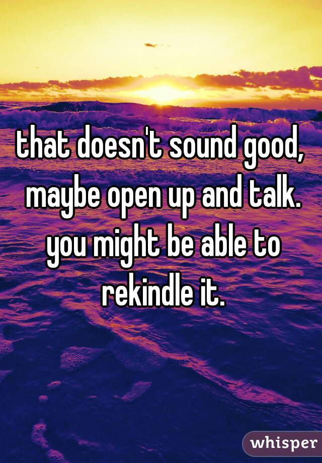 that doesn't sound good, maybe open up and talk. you might be able to rekindle it.
