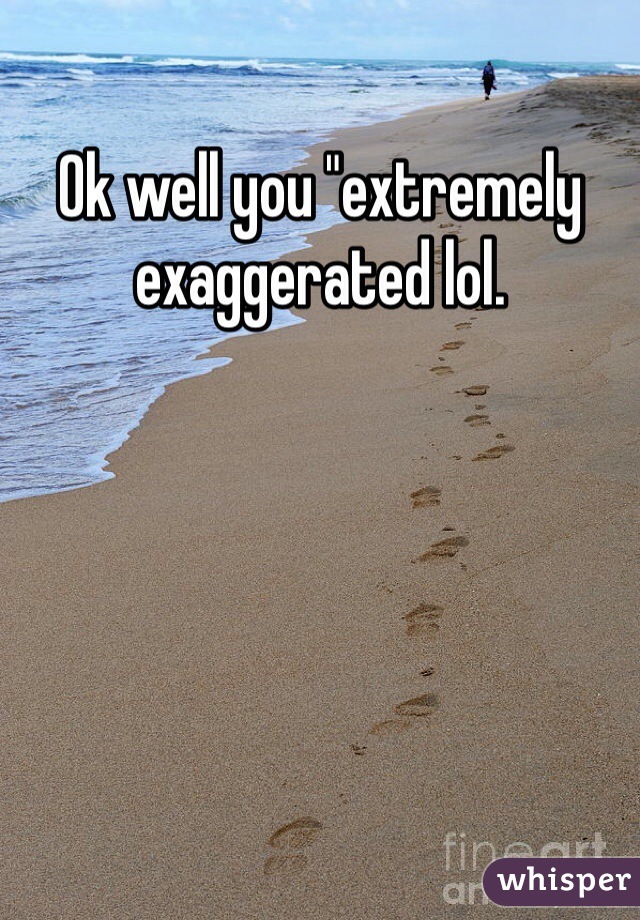 Ok well you "extremely exaggerated lol. 