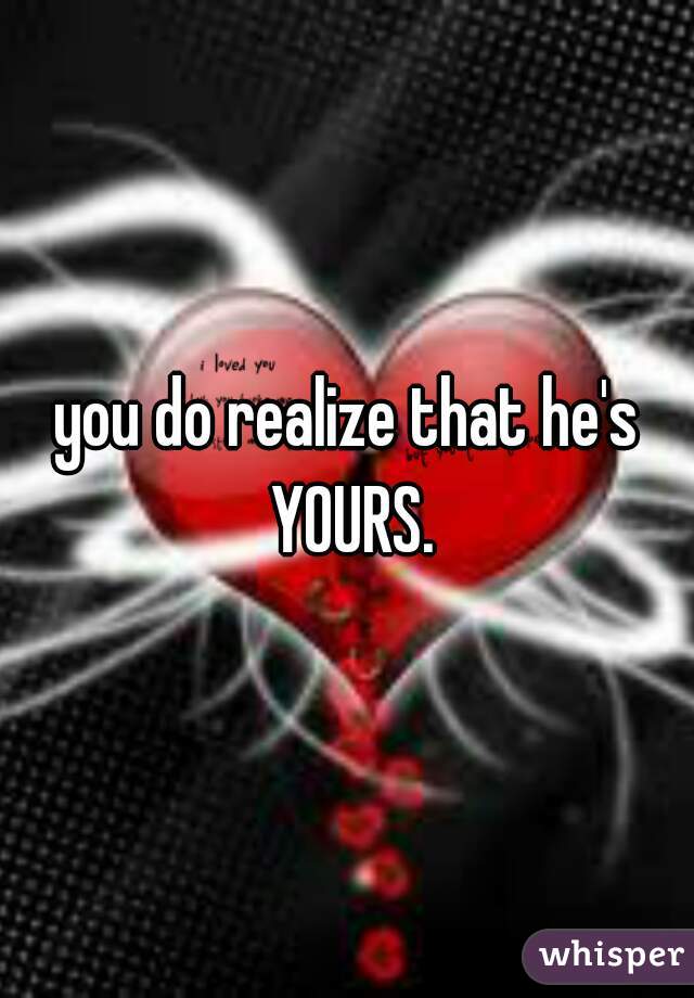 you do realize that he's YOURS.