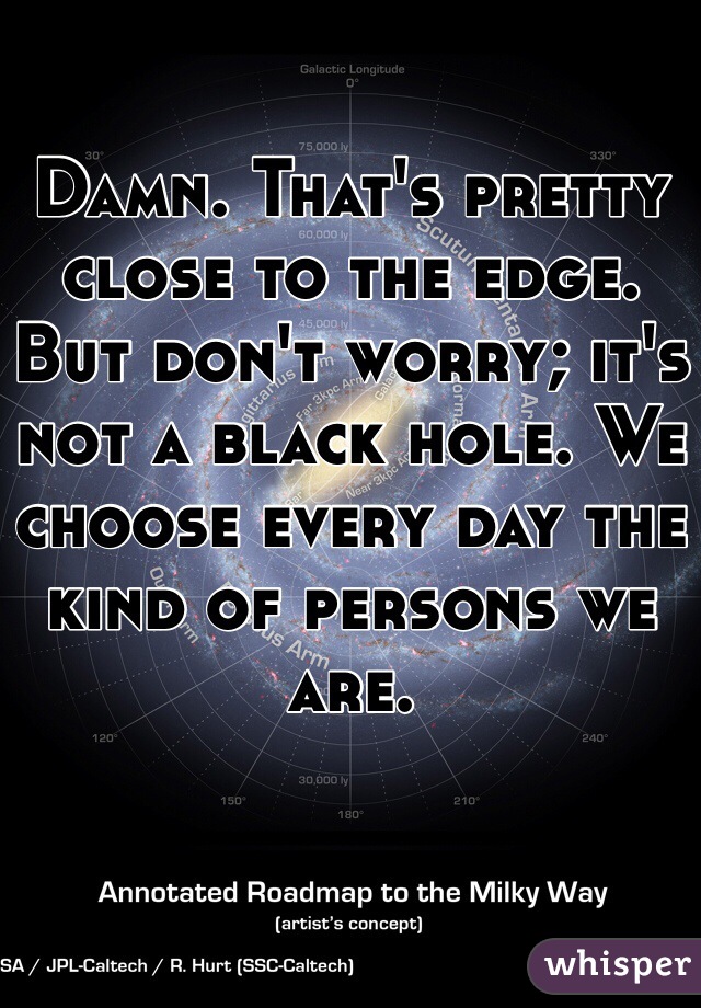 Damn. That's pretty close to the edge. But don't worry; it's not a black hole. We choose every day the kind of persons we are. 