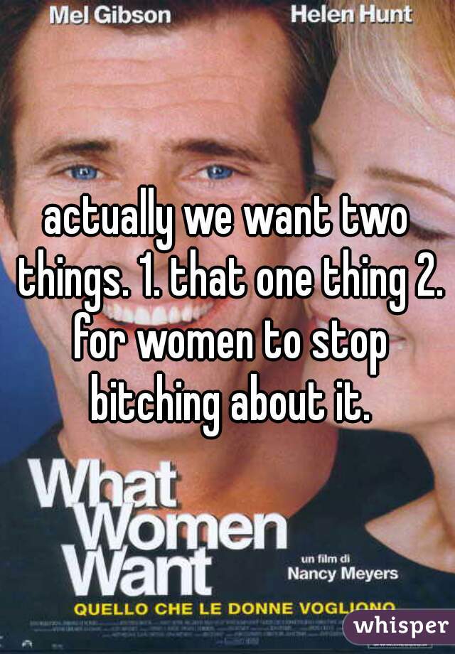 actually we want two things. 1. that one thing 2. for women to stop bitching about it.