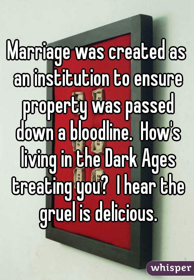 Marriage was created as an institution to ensure property was passed down a bloodline.  How's living in the Dark Ages treating you?  I hear the gruel is delicious.