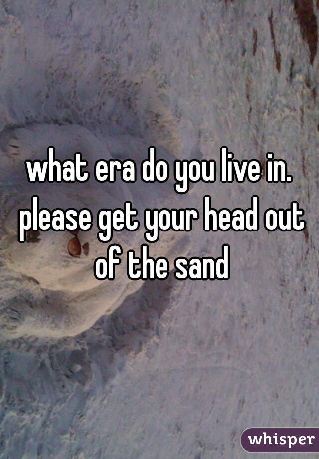what era do you live in. please get your head out of the sand