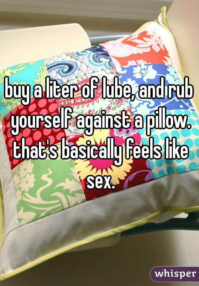 buy a liter of lube, and rub yourself against a pillow. that's basically feels like sex.