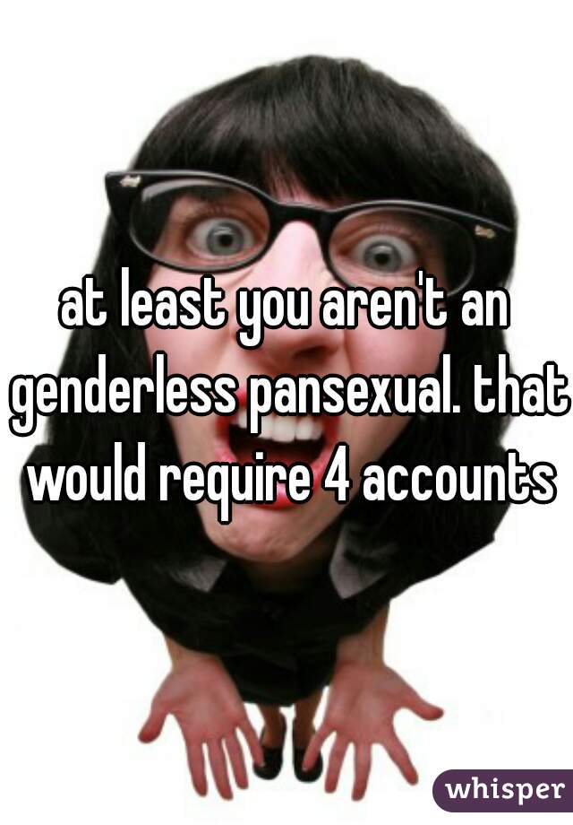 at least you aren't an genderless pansexual. that would require 4 accounts