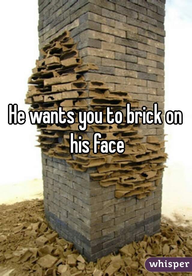 He wants you to brick on his face