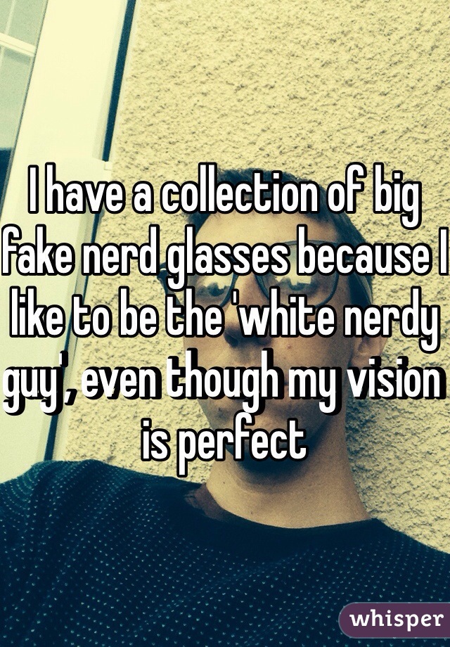 I have a collection of big fake nerd glasses because I like to be the 'white nerdy guy', even though my vision is perfect