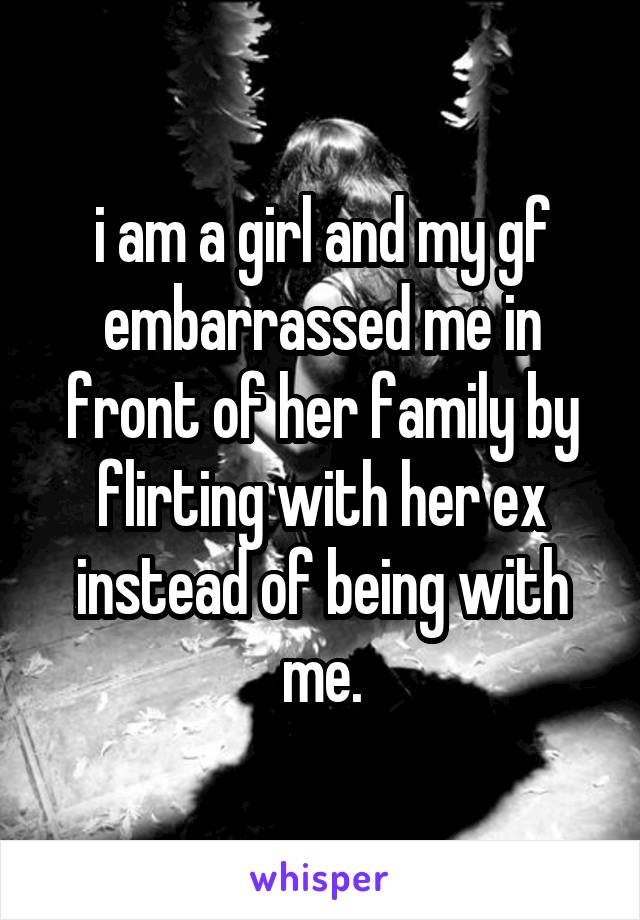i am a girl and my gf embarrassed me in front of her family by flirting with her ex instead of being with me.