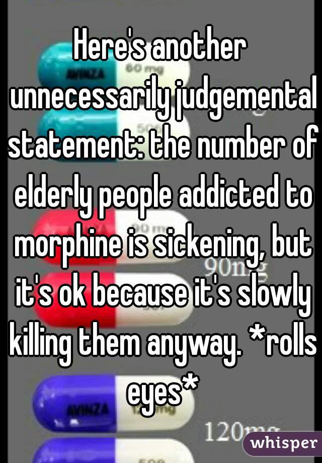 Here's another unnecessarily judgemental statement: the number of elderly people addicted to morphine is sickening, but it's ok because it's slowly killing them anyway. *rolls eyes*