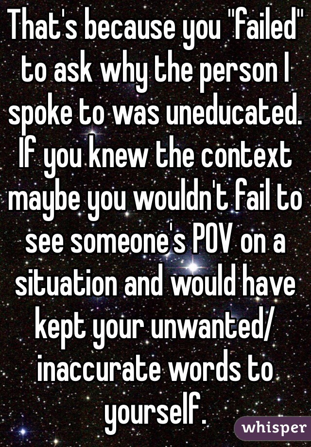 That's because you "failed" to ask why the person I spoke to was uneducated. If you knew the context maybe you wouldn't fail to see someone's POV on a situation and would have kept your unwanted/inaccurate words to yourself.