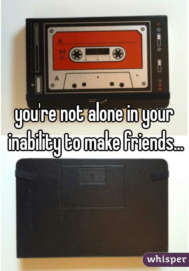 you're not alone in your inability to make friends...