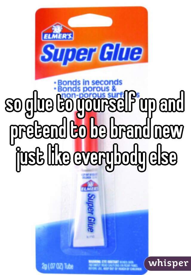 so glue to yourself up and pretend to be brand new just like everybody else