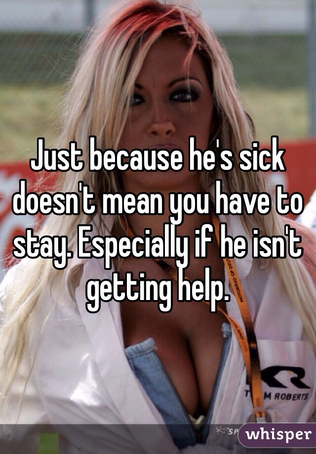 Just because he's sick doesn't mean you have to stay. Especially if he isn't getting help. 