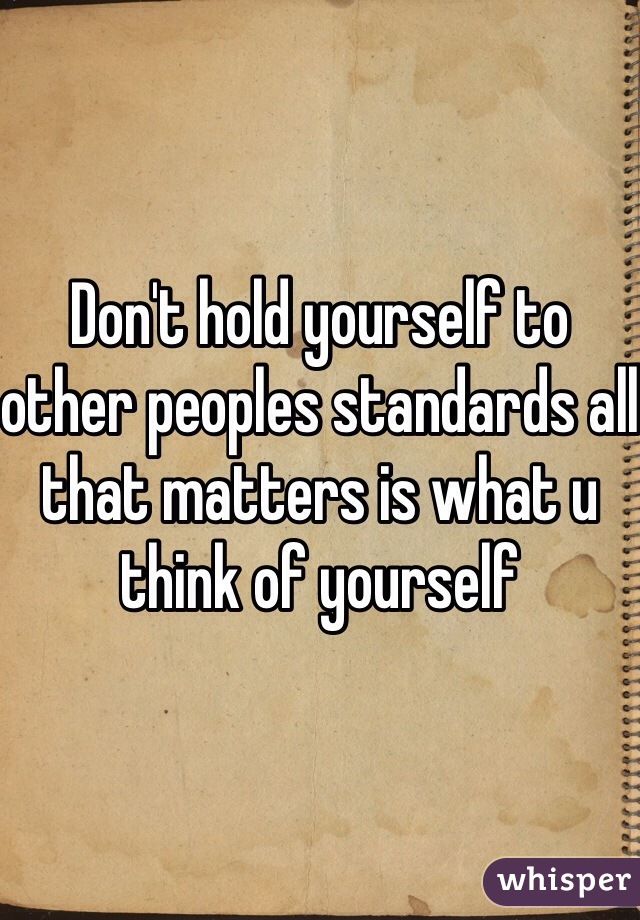 Don't hold yourself to other peoples standards all that matters is what u think of yourself 