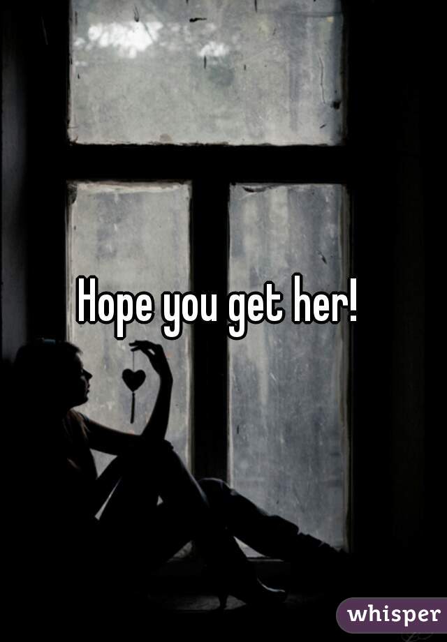 Hope you get her! 