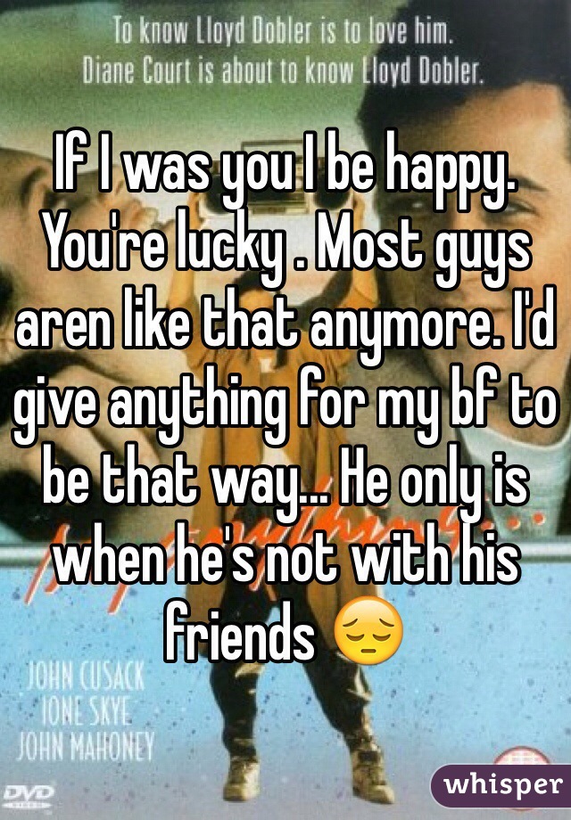 If I was you I be happy. You're lucky . Most guys aren like that anymore. I'd give anything for my bf to be that way... He only is when he's not with his friends 😔