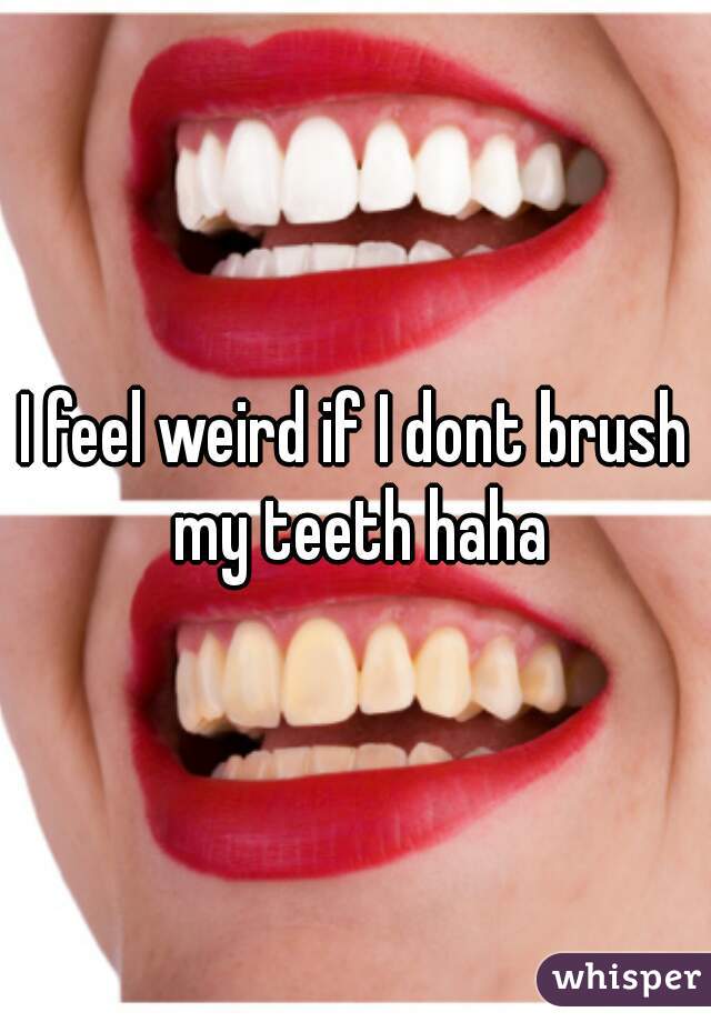 I feel weird if I dont brush my teeth haha