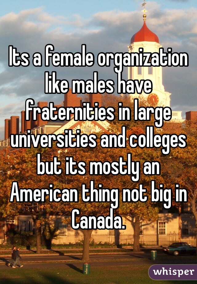 Its a female organization like males have fraternities in large universities and colleges but its mostly an American thing not big in Canada. 