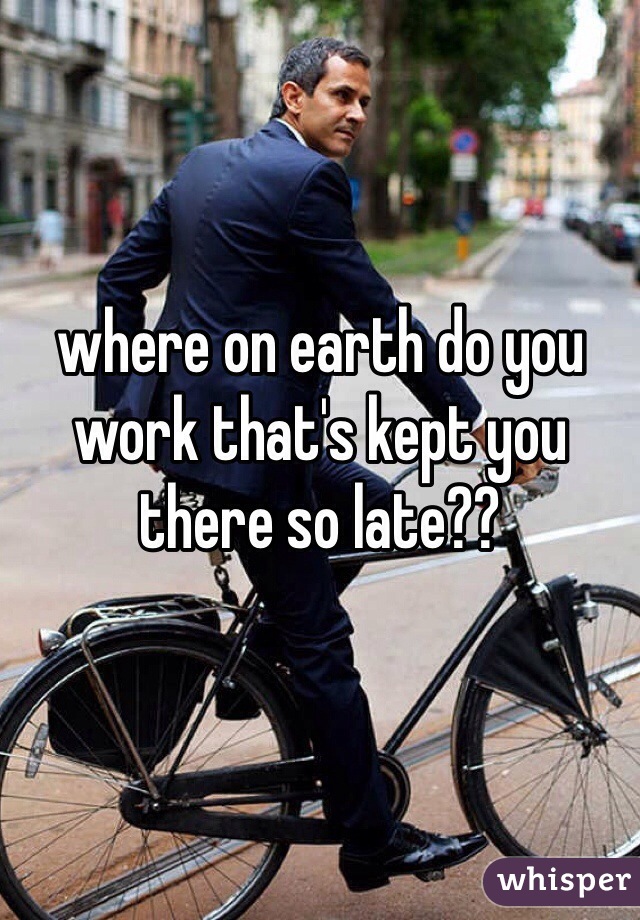 where on earth do you work that's kept you there so late?? 